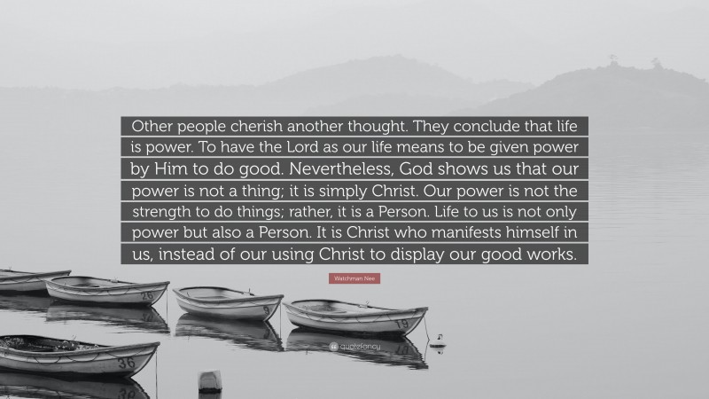 Watchman Nee Quote: “Other people cherish another thought. They conclude that life is power. To have the Lord as our life means to be given power by Him to do good. Nevertheless, God shows us that our power is not a thing; it is simply Christ. Our power is not the strength to do things; rather, it is a Person. Life to us is not only power but also a Person. It is Christ who manifests himself in us, instead of our using Christ to display our good works.”