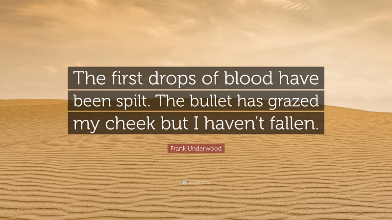 Frank Underwood Quote: “The first drops of blood have been spilt. The bullet has grazed my cheek but I haven’t fallen.”