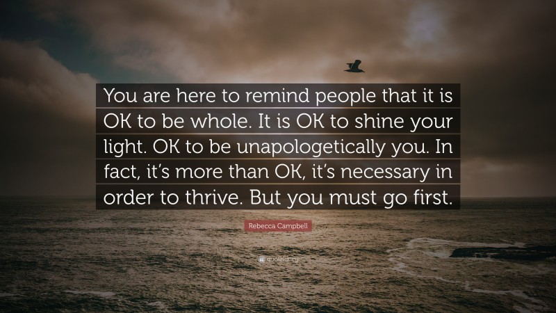 Rebecca Campbell Quote: “You are here to remind people that it is OK to be whole. It is OK to shine your light. OK to be unapologetically you. In fact, it’s more than OK, it’s necessary in order to thrive. But you must go first.”