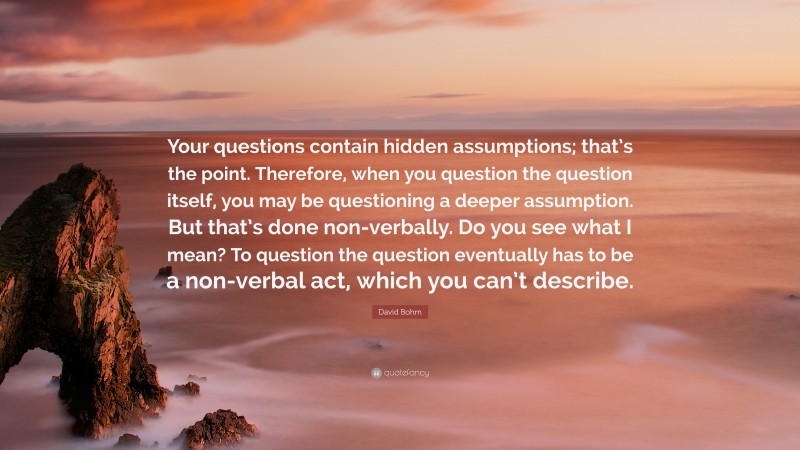 David Bohm Quote: “Your questions contain hidden assumptions; that’s the point. Therefore, when you question the question itself, you may be questioning a deeper assumption. But that’s done non-verbally. Do you see what I mean? To question the question eventually has to be a non-verbal act, which you can’t describe.”