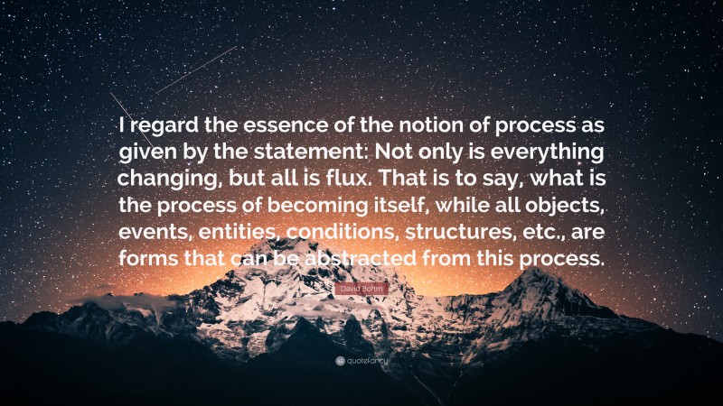 David Bohm Quote: “I regard the essence of the notion of process as given by the statement: Not only is everything changing, but all is flux. That is to say, what is the process of becoming itself, while all objects, events, entities, conditions, structures, etc., are forms that can be abstracted from this process.”