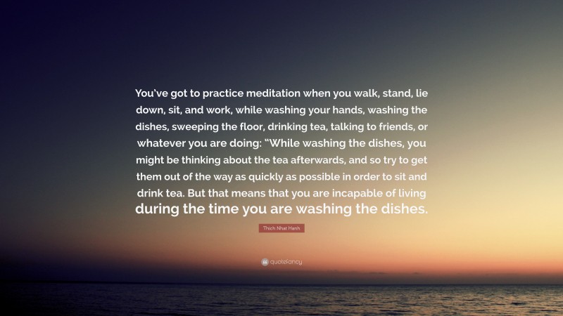 Thich Nhat Hanh Quote: “You’ve got to practice meditation when you walk, stand, lie down, sit, and work, while washing your hands, washing the dishes, sweeping the floor, drinking tea, talking to friends, or whatever you are doing: “While washing the dishes, you might be thinking about the tea afterwards, and so try to get them out of the way as quickly as possible in order to sit and drink tea. But that means that you are incapable of living during the time you are washing the dishes.”