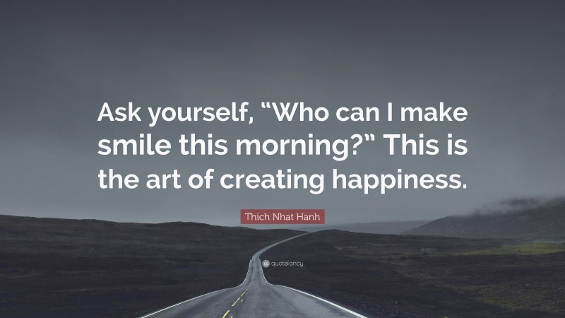 Thich Nhat Hanh Quote: “Ask yourself, “Who can I make smile this morning?” This is the art of creating happiness.”