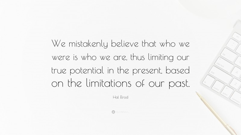 Hal Elrod Quote: “We mistakenly believe that who we were is who we are, thus limiting our true potential in the present, based on the limitations of our past.”