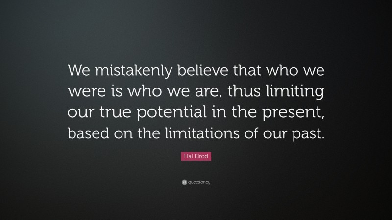 Hal Elrod Quote: “We mistakenly believe that who we were is who we are, thus limiting our true potential in the present, based on the limitations of our past.”