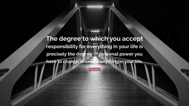 Hal Elrod Quote: “The degree to which you accept responsibility for everything in your life is precisely the degree of personal power you have to change or create anything in your life.”