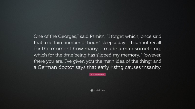 P. G. Wodehouse Quote: “One of the Georges,” said Psmith, “I forget which, once said that a certain number of hours’ sleep a day – I cannot recall for the moment how many – made a man something, which for the time being has slipped my memory. However, there you are. I’ve given you the main idea of the thing; and a German doctor says that early rising causes insanity.”