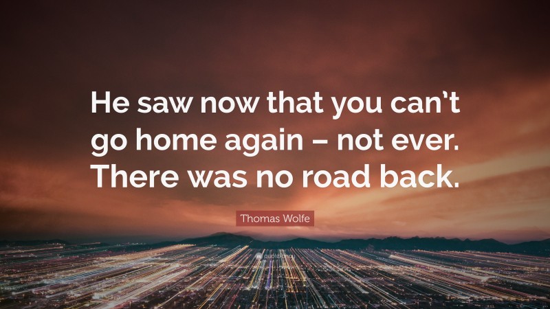 Thomas Wolfe Quote: “He saw now that you can’t go home again – not ever. There was no road back.”
