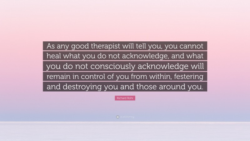 Richard Rohr Quote: “As any good therapist will tell you, you cannot heal what you do not acknowledge, and what you do not consciously acknowledge will remain in control of you from within, festering and destroying you and those around you.”