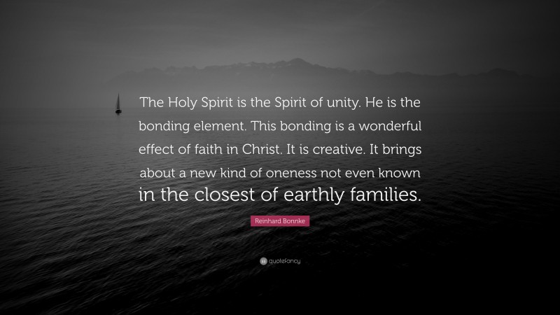 Reinhard Bonnke Quote: “The Holy Spirit is the Spirit of unity. He is the bonding element. This bonding is a wonderful effect of faith in Christ. It is creative. It brings about a new kind of oneness not even known in the closest of earthly families.”