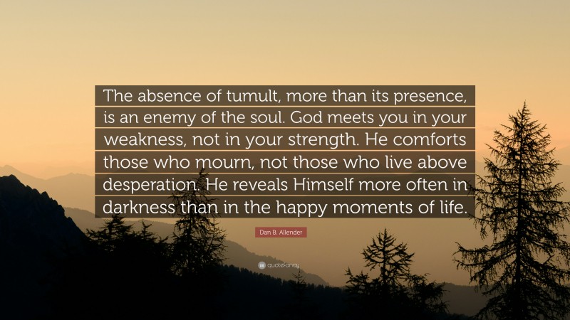 Dan B. Allender Quote: “The absence of tumult, more than its presence, is an enemy of the soul. God meets you in your weakness, not in your strength. He comforts those who mourn, not those who live above desperation. He reveals Himself more often in darkness than in the happy moments of life.”