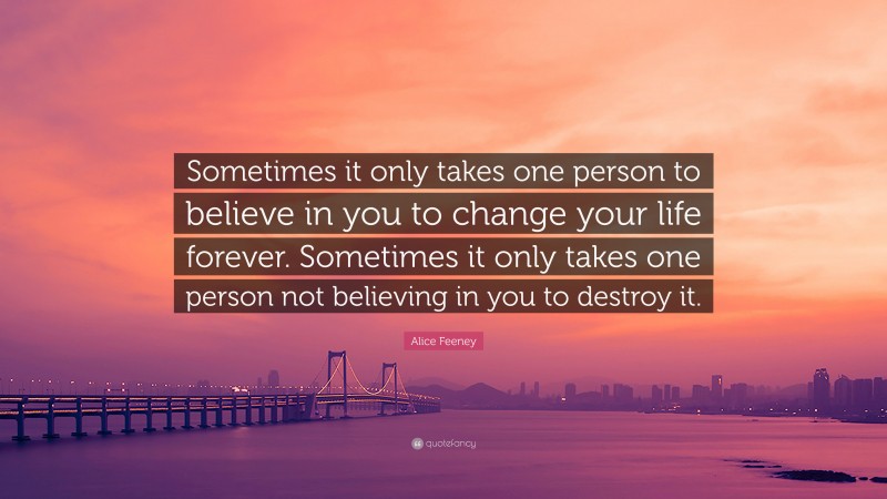 Alice Feeney Quote: “Sometimes it only takes one person to believe in you to change your life forever. Sometimes it only takes one person not believing in you to destroy it.”