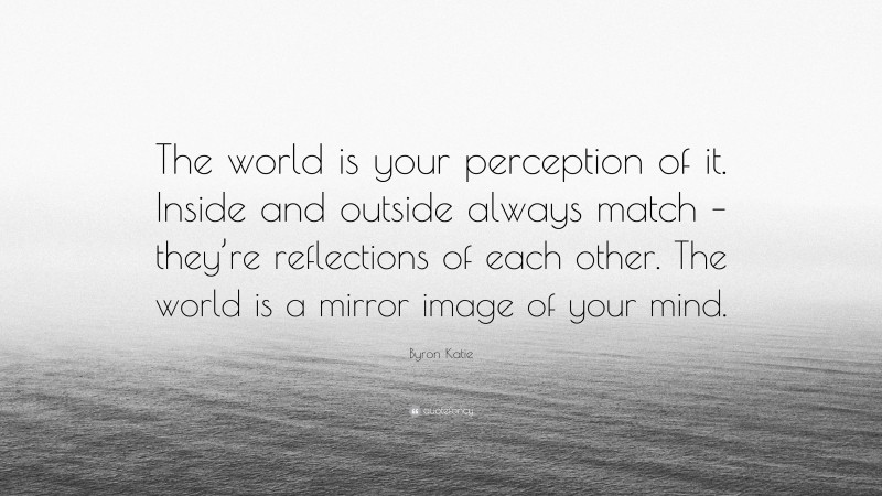 Byron Katie Quote: “The world is your perception of it. Inside and outside always match – they’re reflections of each other. The world is a mirror image of your mind.”