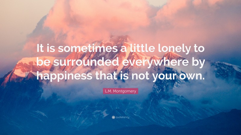 L.M. Montgomery Quote: “It is sometimes a little lonely to be surrounded everywhere by happiness that is not your own.”