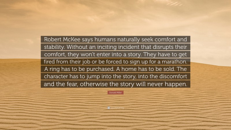 Donald Miller Quote: “Robert McKee says humans naturally seek comfort and stability. Without an inciting incident that disrupts their comfort, they won’t enter into a story. They have to get fired from their job or be forced to sign up for a marathon. A ring has to be purchased. A home has to be sold. The character has to jump into the story, into the discomfort and the fear, otherwise the story will never happen.”