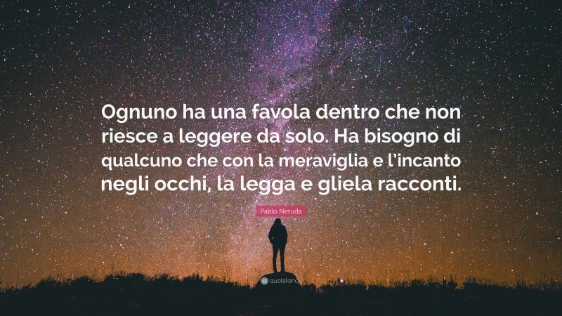 Pablo Neruda Quote: “Ognuno ha una favola dentro che non riesce a leggere da solo. Ha bisogno di qualcuno che con la meraviglia e l’incanto negli occhi, la legga e gliela racconti.”