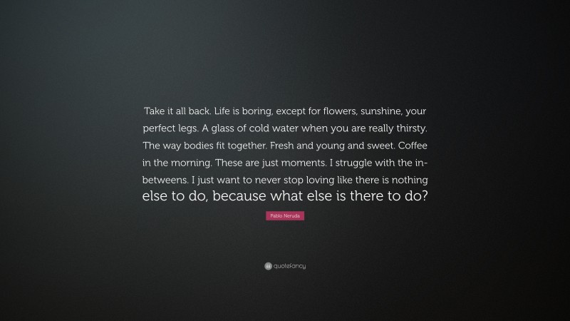 Pablo Neruda Quote: “Take it all back. Life is boring, except for flowers, sunshine, your perfect legs. A glass of cold water when you are really thirsty. The way bodies fit together. Fresh and young and sweet. Coffee in the morning. These are just moments. I struggle with the in-betweens. I just want to never stop loving like there is nothing else to do, because what else is there to do?”