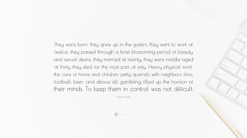 George Orwell Quote: “They were born, they grew up in the gutters, they went to work at twelve, they passed through a brief blossoming period of beauty and sexual desire, they married at twenty, they were middle-aged at thirty, they died, for the most part, at sixty. Heavy physical work, the care of home and children, petty quarrels with neighbors, films, football, beer, and above all, gambling, filled up the horizon of their minds. To keep them in control was not difficult.”