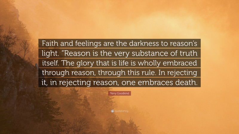 Terry Goodkind Quote: “Faith and feelings are the darkness to reason’s light. “Reason is the very substance of truth itself. The glory that is life is wholly embraced through reason, through this rule. In rejecting it, in rejecting reason, one embraces death.”