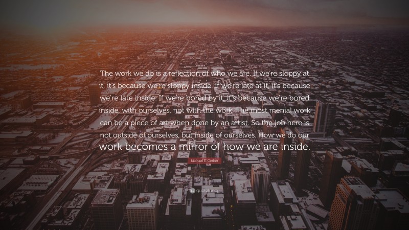 Michael E. Gerber Quote: “The work we do is a reflection of who we are. If we’re sloppy at it, it’s because we’re sloppy inside. If we’re late at it, it’s because we’re late inside. If we’re bored by it, it’s because we’re bored inside, with ourselves, not with the work. The most menial work can be a piece of art when done by an artist. So the job here is not outside of ourselves, but inside of ourselves. How we do our work becomes a mirror of how we are inside.”
