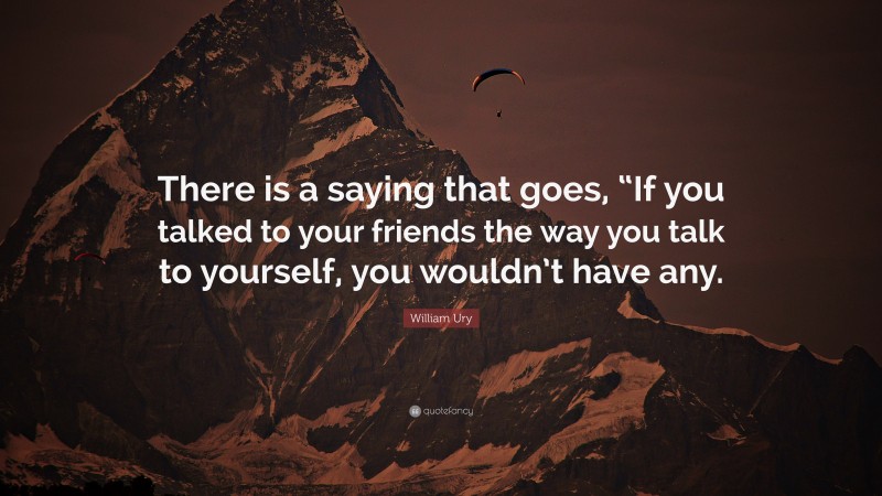 William Ury Quote: “There is a saying that goes, “If you talked to your friends the way you talk to yourself, you wouldn’t have any.”
