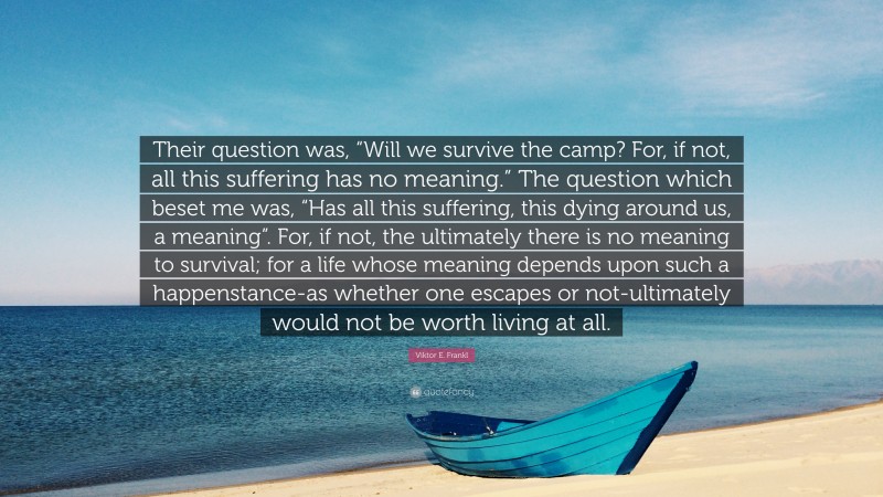 Viktor E. Frankl Quote: “Their question was, “Will we survive the camp? For, if not, all this suffering has no meaning.” The question which beset me was, “Has all this suffering, this dying around us, a meaning”. For, if not, the ultimately there is no meaning to survival; for a life whose meaning depends upon such a happenstance-as whether one escapes or not-ultimately would not be worth living at all.”