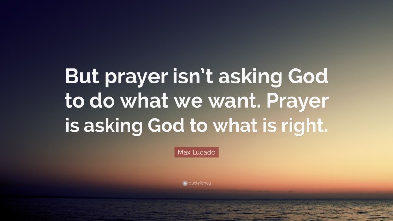 Max Lucado Quote: “But prayer isn’t asking God to do what we want. Prayer is asking God to what is right.”