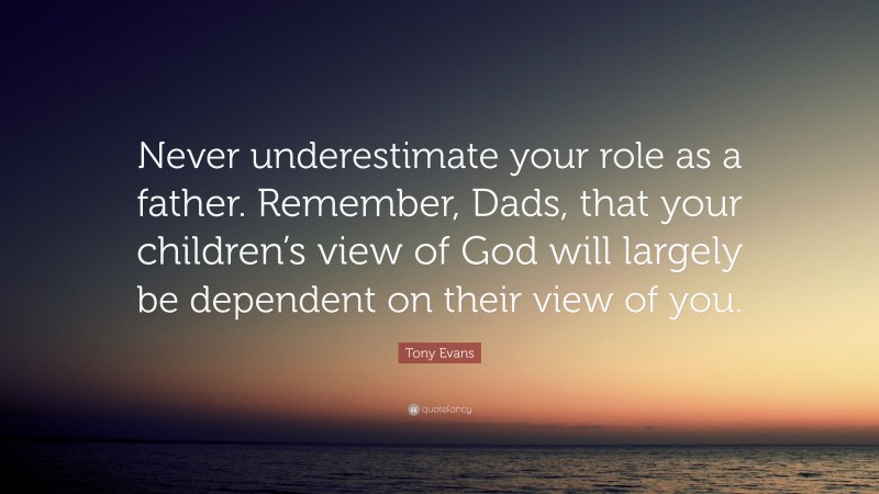 Tony Evans Quote: “Never underestimate your role as a father. Remember, Dads, that your children’s view of God will largely be dependent on their view of you.”