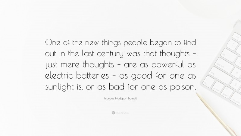 Frances Hodgson Burnett Quote: “One of the new things people began to find out in the last century was that thoughts – just mere thoughts – are as powerful as electric batteries – as good for one as sunlight is, or as bad for one as poison.”