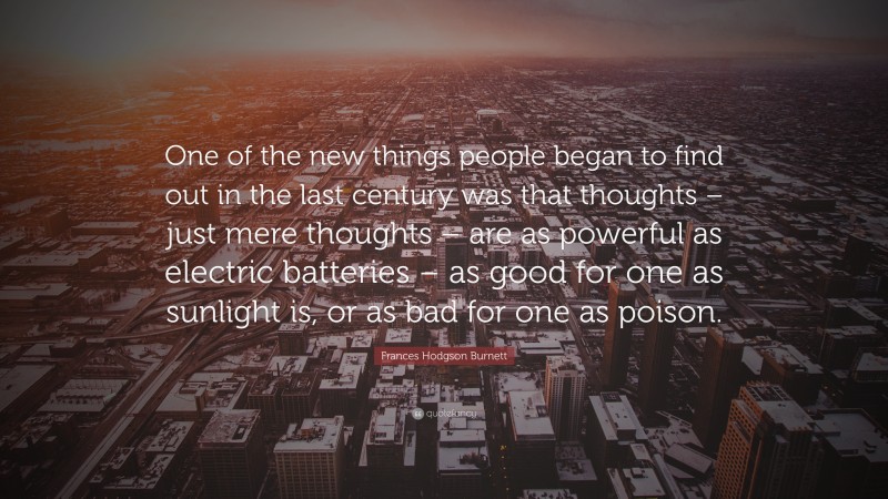 Frances Hodgson Burnett Quote: “One of the new things people began to find out in the last century was that thoughts – just mere thoughts – are as powerful as electric batteries – as good for one as sunlight is, or as bad for one as poison.”