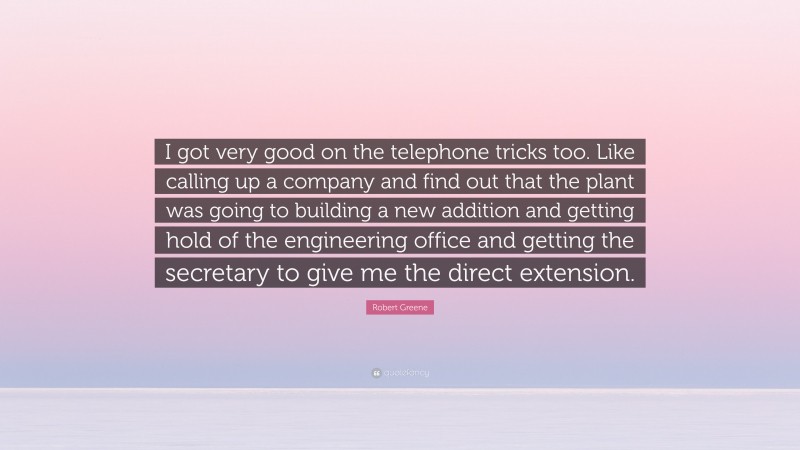 Robert Greene Quote: “I got very good on the telephone tricks too. Like calling up a company and find out that the plant was going to building a new addition and getting hold of the engineering office and getting the secretary to give me the direct extension.”