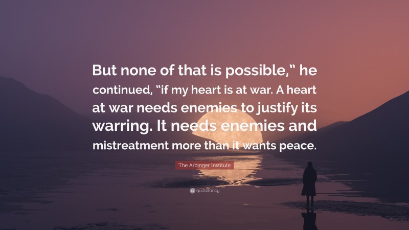 The Arbinger Institute Quote: “But none of that is possible,” he continued, “if my heart is at war. A heart at war needs enemies to justify its warring. It needs enemies and mistreatment more than it wants peace.”