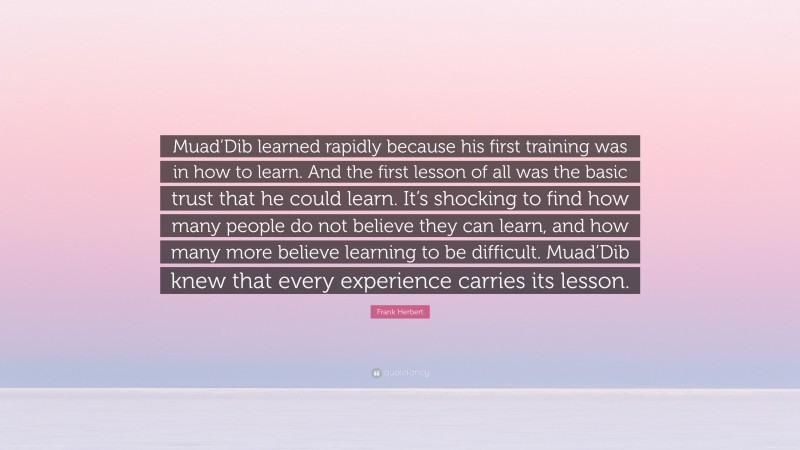 Frank Herbert Quote: “Muad’Dib learned rapidly because his first training was in how to learn. And the first lesson of all was the basic trust that he could learn. It’s shocking to find how many people do not believe they can learn, and how many more believe learning to be difficult. Muad’Dib knew that every experience carries its lesson.”