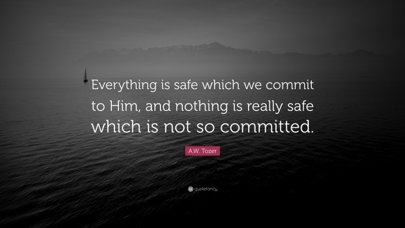 A.W. Tozer Quote: “Everything is safe which we commit to Him, and nothing is really safe which is not so committed.”