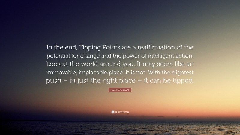 Malcolm Gladwell Quote: “In the end, Tipping Points are a reaffirmation of the potential for change and the power of intelligent action. Look at the world around you. It may seem like an immovable, implacable place. It is not. With the slightest push – in just the right place – it can be tipped.”