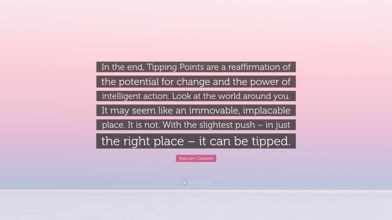 Malcolm Gladwell Quote: “In the end, Tipping Points are a reaffirmation of the potential for change and the power of intelligent action. Look at the world around you. It may seem like an immovable, implacable place. It is not. With the slightest push – in just the right place – it can be tipped.”
