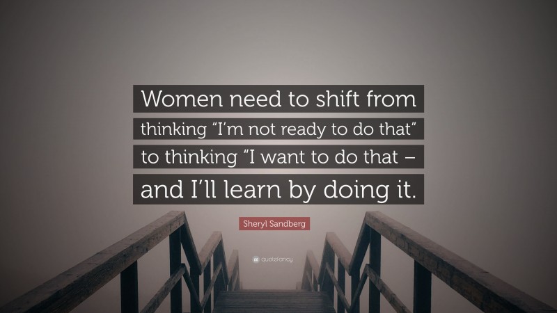 Sheryl Sandberg Quote: “Women need to shift from thinking “I’m not ready to do that” to thinking “I want to do that – and I’ll learn by doing it.”