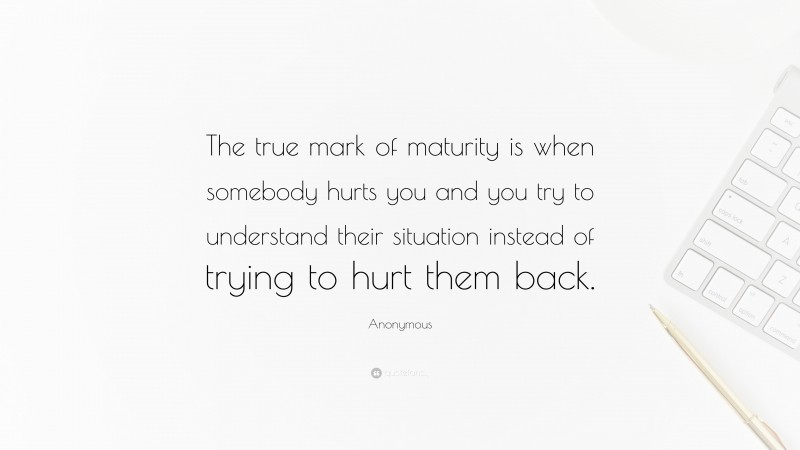 Anonymous Quote: “The true mark of maturity is when somebody hurts you and you try to understand their situation instead of trying to hurt them back.”