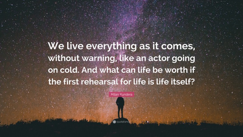 Milan Kundera Quote: “We live everything as it comes, without warning, like an actor going on cold. And what can life be worth if the first rehearsal for life is life itself?”