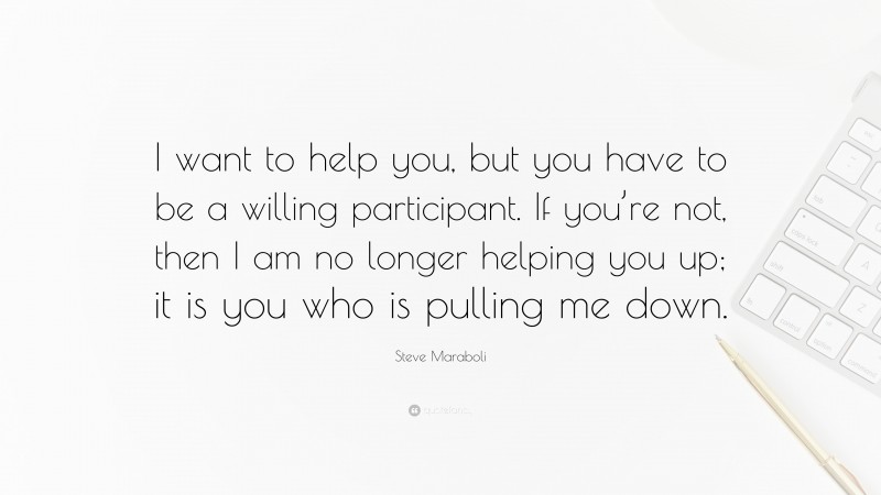 Steve Maraboli Quote: “I want to help you, but you have to be a willing participant. If you’re not, then I am no longer helping you up; it is you who is pulling me down.”