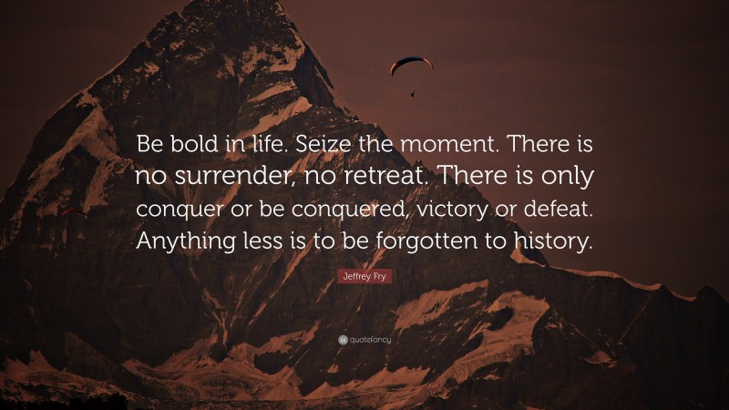 Jeffrey Fry Quote: “Be bold in life. Seize the moment. There is no surrender, no retreat. There is only conquer or be conquered, victory or defeat. Anything less is to be forgotten to history.”