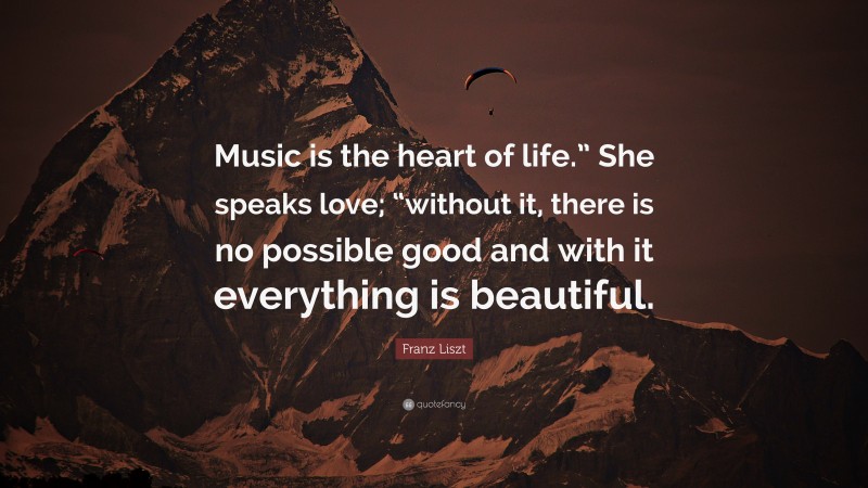Franz Liszt Quote: “Music is the heart of life.” She speaks love; “without it, there is no possible good and with it everything is beautiful.”