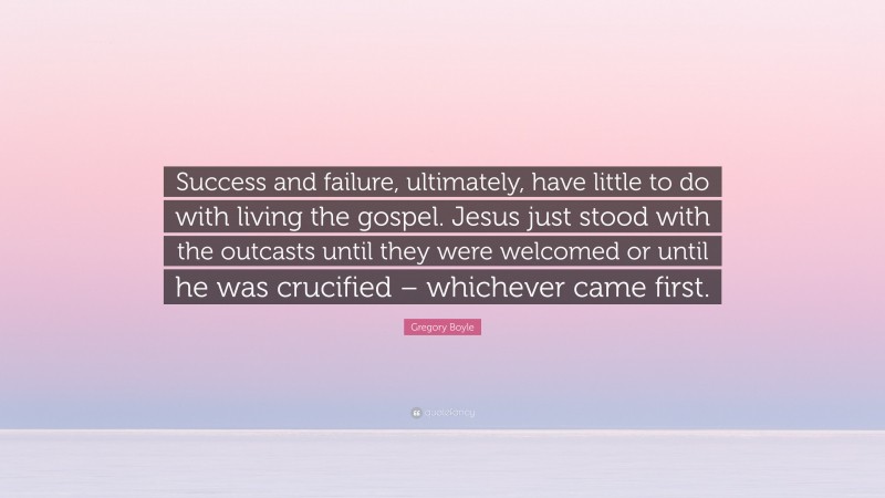 Gregory Boyle Quote: “Success and failure, ultimately, have little to do with living the gospel. Jesus just stood with the outcasts until they were welcomed or until he was crucified – whichever came first.”