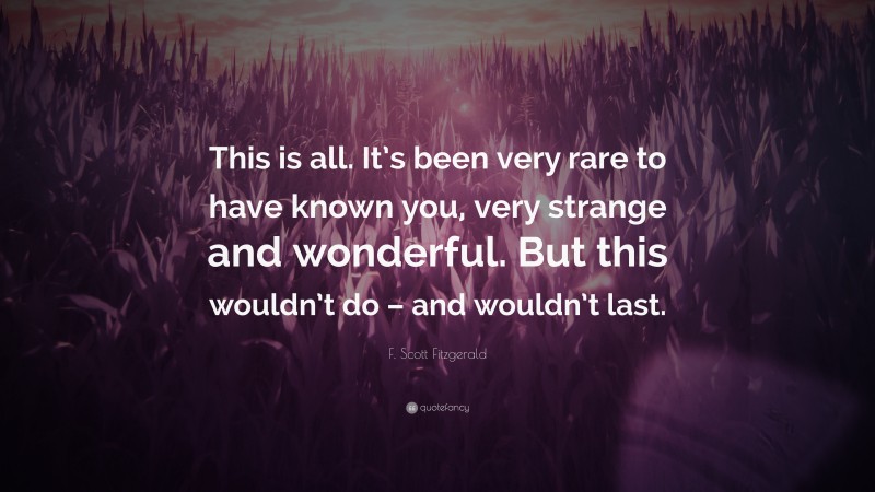 F. Scott Fitzgerald Quote: “This is all. It’s been very rare to have known you, very strange and wonderful. But this wouldn’t do – and wouldn’t last.”