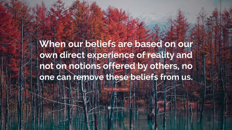 Thich Nhat Hanh Quote: “When our beliefs are based on our own direct experience of reality and not on notions offered by others, no one can remove these beliefs from us.”