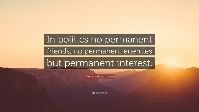 Patience Johnson Quote: “In politics no permanent friends, no permanent enemies but permanent interest.”