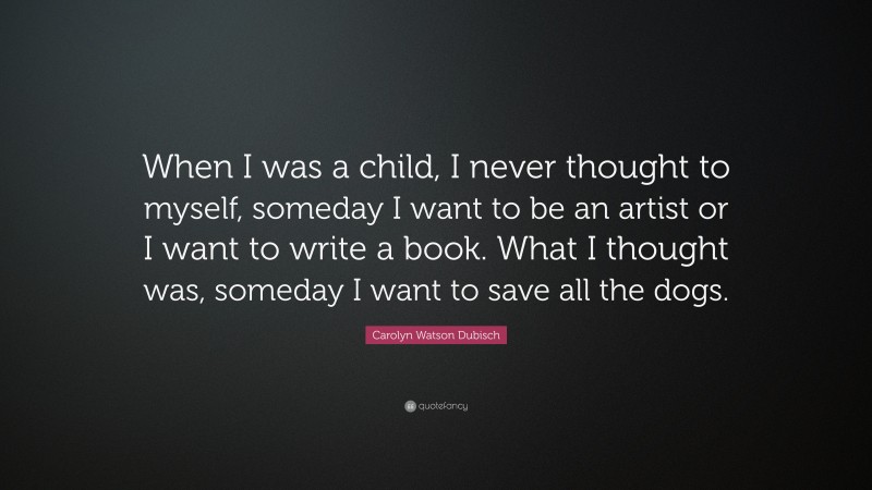 Carolyn Watson Dubisch Quote: “When I was a child, I never thought to myself, someday I want to be an artist or I want to write a book. What I thought was, someday I want to save all the dogs.”