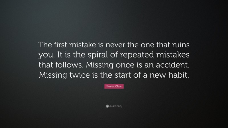 James Clear Quote: “The first mistake is never the one that ruins you. It is the spiral of repeated mistakes that follows. Missing once is an accident. Missing twice is the start of a new habit.”