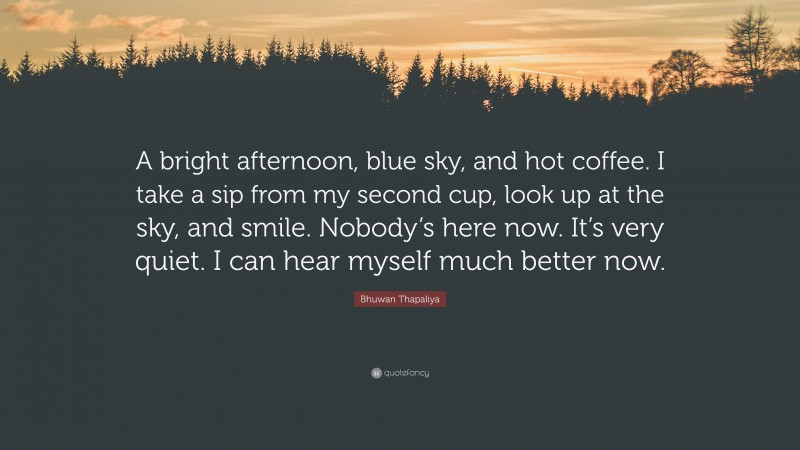 Bhuwan Thapaliya Quote: “A bright afternoon, blue sky, and hot coffee. I take a sip from my second cup, look up at the sky, and smile. Nobody’s here now. It’s very quiet. I can hear myself much better now.”