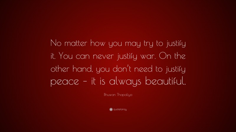 Bhuwan Thapaliya Quote: “No matter how you may try to justify it. You can never justify war. On the other hand, you don’t need to justify peace – it is always beautiful.”
